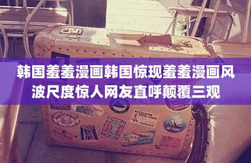 韩国羞羞漫画韩国惊现羞羞漫画风波尺度惊人网友直呼颠覆三观