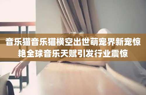 音乐猫音乐猫横空出世萌宠界新宠惊艳全球音乐天赋引发行业震惊