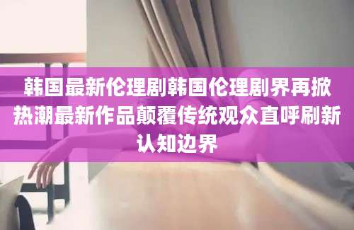 韩国最新伦理剧韩国伦理剧界再掀热潮最新作品颠覆传统观众直呼刷新认知边界