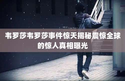 韦罗莎韦罗莎事件惊天揭秘震惊全球的惊人真相曝光