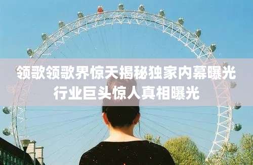 领歌领歌界惊天揭秘独家内幕曝光行业巨头惊人真相曝光