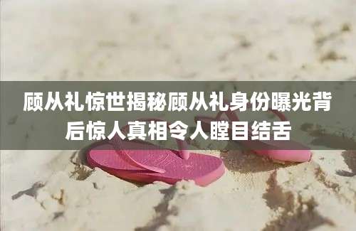 顾从礼惊世揭秘顾从礼身份曝光背后惊人真相令人瞠目结舌