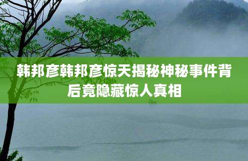 韩邦彦韩邦彦惊天揭秘神秘事件背后竟隐藏惊人真相