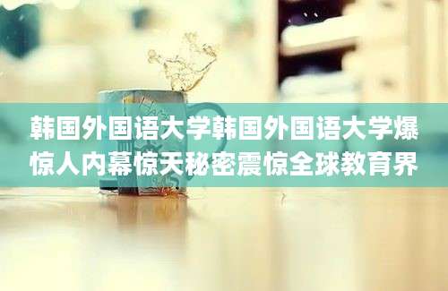 韩国外国语大学韩国外国语大学爆惊人内幕惊天秘密震惊全球教育界