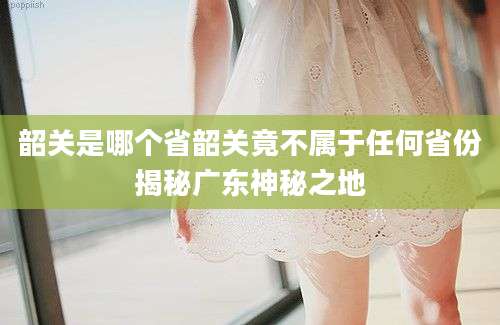 韶关是哪个省韶关竟不属于任何省份揭秘广东神秘之地