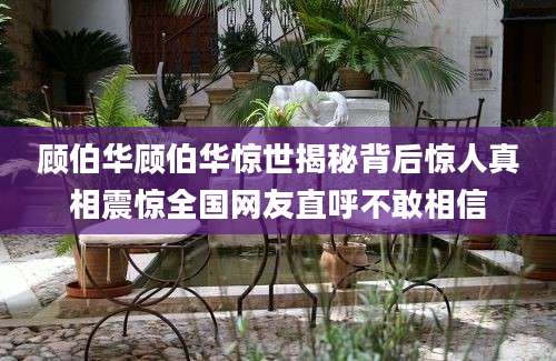 顾伯华顾伯华惊世揭秘背后惊人真相震惊全国网友直呼不敢相信