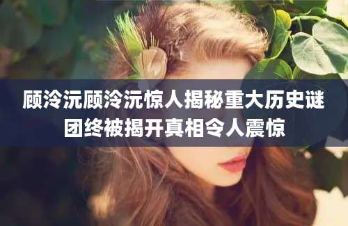 顾泠沅顾泠沅惊人揭秘重大历史谜团终被揭开真相令人震惊