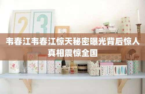 韦春江韦春江惊天秘密曝光背后惊人真相震惊全国